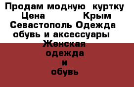 Продам модную  куртку › Цена ­ 3 500 - Крым, Севастополь Одежда, обувь и аксессуары » Женская одежда и обувь   